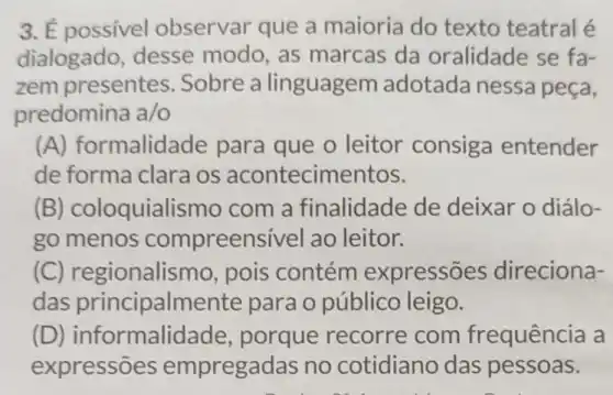 3. É possivel observar que a maioria do texto teatral e
dialogado desse modo , as marcas da oralidade se fa-
zem presentes . Sobre a linguagem adotada nessa peça,
predomina a/o
(A) formalida ide para que o leitor consiga entender
de forma clara os acontecimentos.
(B) coloquiali smo com a finalidade de deixar o diálo-
go menos compreens ivel ao leitor.
(C) regionalis mo, pois contém expressōes direciona-
das principalmel nte para o público leigo.
(D) ir formalid ade, porque recorre com frequência a
expressões empregadas no cotidiano das pessoas.