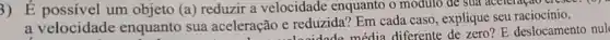 3) É possivel um objeto (a) reduzir a velocidade enquanto o modulo de sua accieração creste.
a velocidade enquanto sua aceleração e reduzida? Em cada caso , explique seu raciocínio.
cão e redu tode média diferente de zero? E deslocamento nul