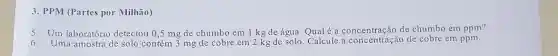 3. PPM (Partes por Milhão)
5. Um laboratório detectou 0 ,5 mg de chumbo em 1 kg de água Qual é a concentração de chumbo em ppm?
Uma amostra de solo contém 3 mg de cobre em 2 kg de solo. Calcule a concentração de cobre em ppm.
