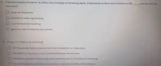 3 . Preencha o espaço em branco: Ao definir uma estratégia de Marketing digital, é importante conhecer seus Clientes e o site __ antes de escolher
seus canais
alocar um Orçamento
estabelecer metas significativas
criar conteúdo de marketing
gerenciar relacionamentos com clientes
4. que é um Objetivo de marketing?
Um conjunto de objetivos que permanecem consistentes no longo prazo
Uma tática que resulta em maior produtividade para uma empresa
Um objetivo pequeno e direcionado que é especifico para as atividades de marketing
Um objetivo grande ede longo prazo que tem o potencial de afetar toda a empresa