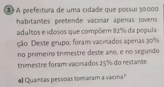 (3) A prefeitura de uma cidade que possui 30000
habitantes pretende vacinar apenas jovens.
adultos e idosos que compōem 82%  da popula-
ção. Deste grupo foram vacinados apenas 30% 
no primeiro trimestre deste ano e no segundo
trimestre foram vacinados 25%  do restante
a) Quantas pessoas tomaram a vacina?