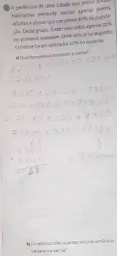 (3) A prefeitura de uma cidade que possur
habitantes pretende vacinar apenas jovens,
adultos e idosos que compoem 82%  da popula-
ção. Deste grupo foram vacinados apenas 30% 
no primeiro trimestre deste ano, e no segundo
trimestre foram vacinados 25%  do restante.
d) Quantas pessoas tomaram a vacina?
82% times 3000=0.82times 300
b) Do público-alvo quantas pessoas ainda não
tomaram a vacina?