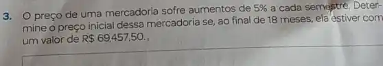 3. preço de uma mercadoria sofre aumentos de
5%  a cada semestre Deter-
mine o preço inicial dessa mercadoria se, ao final de 18 meses ela'estiver com
um valor de R 69,457,50.