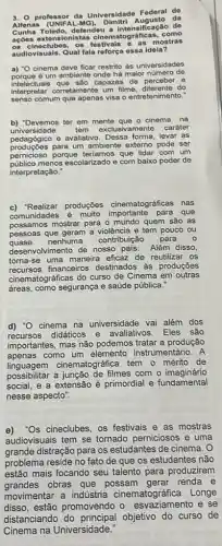 3. professor da Universidade Federal do
Alfenas Augusto da
defendeu a intensificação do
açōes extensionistas cinematográficas, como
08 cineclubes, 08 mostras
audiovisuais. Qual fala reforça ossa idela?
a) "O cinema deve ficar restrito as universidades
porque é um ambiente onde há maior numero de
intelectuais que são capazes de perceber e
interpretar corretamente um filme, diferente do
senso comum que apenas visa o entretenimento."
b) "Devemos ter em mente que o cinema na
universidade tem exclusivamente caráter
pedagdgico e avaliativo. Dessa forma, levar as
producoes para um ambiente extemo pode ser
pernicioso porque teriamos que lidar com um
publico menos escolarizado e com baixo poder de
interpretação."
c) 'Realizar produções cinematográficas nas
comunidades é muito que
possamos mostrar para 0 mundo quem são as
pessoas que geram a violência e tem pouco ou
quase nenhuma contribuição para
desenvolvimento de nosso país. Além disso,
torna-se uma maneira eficaz de reutilizar os
recursos financeiros destinados as produçōes
cinematográficas do curso de Cinema em outras
áreas, como segurança e saúde pública."
d) "O cinema na universidade vai além dos
recursos didáticos e avaliativos. Eles são
importantes, mas não podemos tratar a produção
apenas como um elemento instrumentário. A
linguagem cinematográfica tem o mérito de
possibilitar a junção de filmes com o imaginário
social, e a extensão é primordial e fundamental
nesse aspecto".
e) 'Os cineclubes, os festivais e as mostras
audiovisuais tem se tornado perniciosos e uma
grande distração para os estudantes de cinema. 0
problema reside no fato de que os estudantes não
estão mais focando seu talento para produzirem
grandes obras que possam gerar renda e
movimentar a indústria cinematográfica. Longe
disso, estão promovendo o e se
distanciando do objetivo do curso de
Cinema na Universidade: