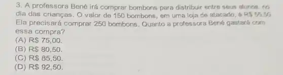 3. A professora Bené irá comprar bombons para distribuir entre sous alunos, no
dia das crianças . O valor de 150 bombons, em uma loja de atacado, 6 RS55.50
Ela precisará comprar 250 bombons. Quanto a professora Bené gastará com
essa compra?
(A) R 75,00
(B) R 80,50
(C) R 85,50
(D) R 92,50