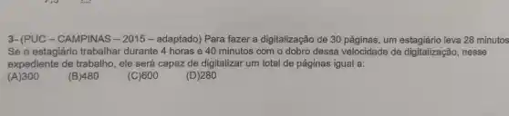 3- (PUC - CAMPINAS - 2015 - adaptado)Para fazer a digitalização de 30 páginas, um leva 28 minutos
Se o estagiário trabalhar durante 4 horas e 40 minutos com o dobro dessa velocidade de digitalização , nesse
expediente de trabalho, ele será capaz de digitalizar um total de páginas igual a:
(A)300
(B)480
(C)600
(D) 280