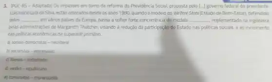 3. (PUC -RS - Adaptada)Os impasses em torno da reforma da Previdência Social,proposta pelo [...]governo federal do presidente
Luis Inácio Lula da Silva estão colocados desde os anos 1980 quando o modelo do Welfare State (Estado de Bem -Estar)defendido
pelos __ em vários países da Europa,passa a sofrer forte concorrência do modelo __ , implementado na Inglaterra
pelas administraçōes de Margareth Thatcher,visando à redução da participação do Estado nas politicas sociais, e ao incremento
das politicas econômicas de superávit primário.
a) sociais -democratas - neoliberal
b)socialistas .keynesiano
c) liberais - trabalhista
d) verdes - republicano
e)comunistas .monarquista