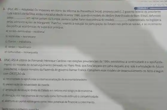 3. (PUC-RS - Adaptada)Os impasses em torno da reforma da Previdência Social proposta pelo [...] governo federal do presidente
Luís Inácio Lula da Silva , estão colocados desde os anos 1980 quando o modelo do Welfare State (Estado de Bem -Estar), defendido
pelos __
em vários países da Europa,passa a sofrer forte concorrência do modelo __ , implementadc , na Inglaterra
pelas administrações de Margareth Thatcher visando à redução da participação do Estado nas politicas sociais,e ao incremento
das politicas econômicas de superávit primário.
a) sociais -democratas - neoliberal
b)socialistas - keynesiano
c) liberais -trabalhista
d) verdes - republicano
e)comunistas - monarquista
. (PUC -RS) A vitoria de Fernando Henrique Cardoso nas eleiçōes presidenciais de 1994 possibilitou a continuidade eo aprofunda-
mento do modelo de desenvolvimento baseado no Plano Real, que fora lançado em julho daquele ano, sob a articulação do futuro
presidente , à época ministro da Fazenda do governo Itamar Franco . Compōem esse modelo de desenvolvimentc os itens a seguir,
com EXCECÃO da
a)necessidade de aprofundar a internacionalizaçã o da economia brasileira.
b)preservação da estabilidade da moeda.
C)ampliação da atuação direta do Estado em setores estratégicos da economia.
d)liberação dos mecanismos de mercado como forma de estímulo à competitividade.
e)abertura ao capital estrangeiro como meio potencial de financiar o crescimento.
Texto para a proxima auestão