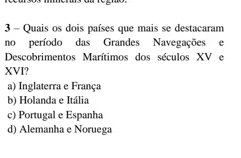 3 - Quais os dois países que mais se destacaram
no período das Grandes Navegações e
Descobrimer tos Maritimos dos séculos XV e
XVI?
a) Inglaterra e França
b) Holanda e Itália
c) Portugal e Espanha
d) Alemanha e Noruega