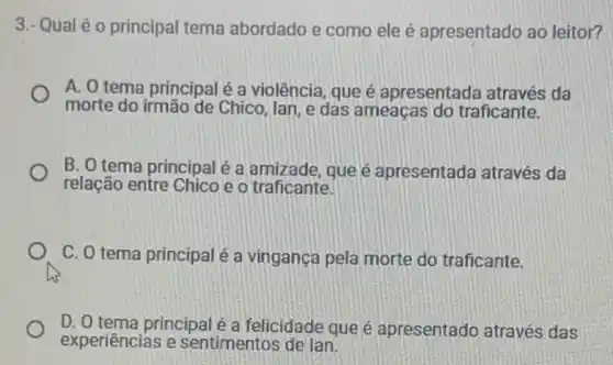 3.- Qual é 0 principal tema abordado e como ele é apresentado ao leitor?
A. O tema principal é a violência, que é apresentada através da
morte do irmão de Chico, lan, e das ameaças do traficante.
B. O tema principal é a amizade, que é apresentada através da
relação entre Chico e o traficante.
C. O tema principal é a vingança pela morte do traficante.
D. O tema principalé a felicidade que é apresentado através das
experiências e sentimentos de lan.