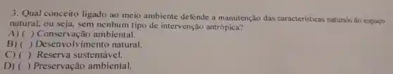 3 . Qual conceito ligado ao meio ambiente defende a manutenção das caracteristicas naturais do espaço
natural,ou seja . sem nenhum tipo de intervenção antrópica?
A) () Conservação ambiental.
B) () Desenvolvimento natural.
C) () Reserva sustentável.
D) () Preservação ambiental.