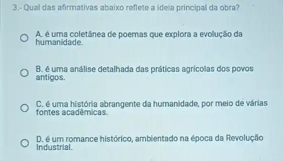 3.- Qual das afirmativas abaixo reflete a ideia principal da obra?
A. é uma coletânea de poemas que explora a evolução da
humanidade.
B. é uma análise detalhada das práticas agricolas dos povos
antigos.
fontes acadêmicas.
fontes a biggia abrangente da humanidade, por meio de várias
D. é um romance histórico ambientado na época da Revolução
Industrial.