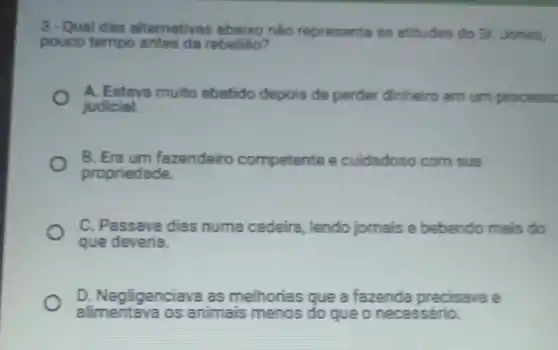 3. Qual das alternativas abaixo nào representa as atitudes do Sr.Jones,
pouco tempo antes da rebeliāo?
A. Estava muito abatido depois de perder dinheiro em um processe
judicial.
B. Era um fazendeiro competente e cuidadoso com sua
propriedade.
C. Passava dias numa cadeira, lendo jomais e bebendo mais do
que deveria.
D. Negligenciava as melhorias que a fazenda precisavae
alimentava os animais menos do que o necessário.