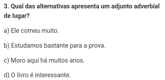 3. Qual das alternativas apresenta um adjunto adverbial
de lugar?
a) Ele comeu muito.
b) Estudamos bastante para a prova.
c) Moro aqui há muitos anos.
d) O livro é interessante.