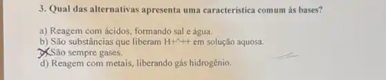 3. Qual das alternativas apresenta uma característica comum às bases?
a) Reagem com ácidos , formando sal e água.
b) São substâncias que liberam H+^wedge ++ em solução aquosa.
XSão sempre gases.
d) Reagem com metais liberando gás hidrogênio.