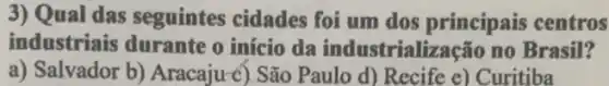 3) Qual das seguintes cidades foi um dos principais centros
industriais durante o início da industrialização no Brasil?
a) Salvador b)Aracaju-c) São Paulo d) Recife e) Curitiba