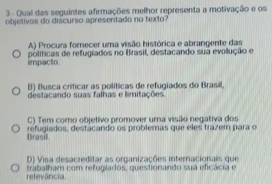 3. Qual das seguintes melhor representa a motivação e os
objetivos do apresentado no texto?
A) Procura uma visão histórica e abrangente das
politicas de refugiados no Brasil destacando sua evolucáo e
impacto.
B) Busca criticar as politicas de refugiados do Brasil.
destacando suas falhase limitacoes
C) Tem como objetivo promover uma visáo negativa don
refugiados destacando os problemas que eles trazem para o
Brasil
D) Visa acoen
com refugiados questionando sun oficicia e
relevancia