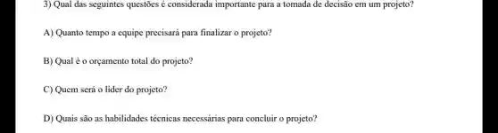 3) Qual das seguintes questões é considerada importante para a tomada de decisão em um projeto?
A) Quanto tempo a equipe precisará para finalizar o projeto?
B) Qual é o orçamento total do projeto?
C) Quem será o líder do projeto?
D) Quais são as habilidades técnicas necessárias para concluir o projeto?