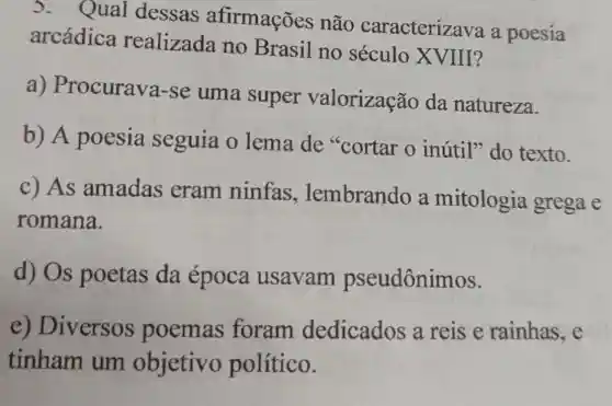 3. Qual dessas afirmações não caracteriza va a poesia
arcádica realizada no Brasil no século XVIII?
a)Procurava-se uma super valorização da natureza.
b) A poesia seguia o lema de "cortar o inútil" do texto.
c) As amadas eram ninfas , lembrando a mitologia grega e
romana.
d) Os poetas da época usavam pseudônin lOS.
e) Diversos poemas foram dedicados a reise rainhas,e
tinham um objetivo político.