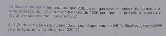 3) Qual deve ser a temperatura que 2,8L de um gás deve ser submetido se estiver a
uma pressão de 1 ,5 atm e temperatura de 150K para que sua pressão diminua para
0,5 atme seu volume fique em 1,8L?
4) 3,2L de um gás está submetido a uma temperatura de 240 K Qual será seu volume
se a temperatura for elevada a 62 OK?