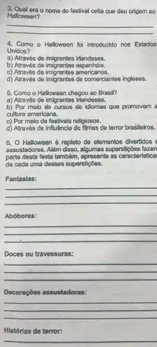 3. Qual era o nome do festival celta que deu origem ao
Halloween?
__
4. Como o Halloween foi introduzido nos Estados
Unidos?
a) Através de imigrantes irlandeses.
b) Através de imigrantes espanhóis.
c) Através de imigrantes americans.
d) Através de imigrantes de comerciantes ingleses.
5. Como o Halloween chegou ao Brasil?
a) Através de imigrantes irlandeses.
b) Por meio de cursos de idiomas que promovem a
cultura americana.
c) Por meio do fostivais religiosos.
d) Através da influência de filmes de terror brasileiros.
6. Halloween 6 repleto do elementos divertidos
assustadores. Além disso , algumas superstições fazen
parte desta festa também as caracteristica:
de cada uma dessas supersticões.
Fantasias:
__
Ab6boras:
__
Doces ou travessuras:
__
Decoraçōes assustadoras:
__
Histórias de terror:
__