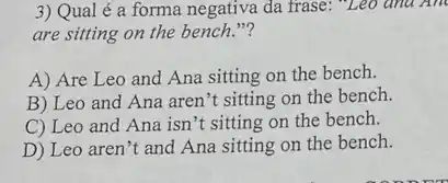 3) Qual é a forma negativa da frase: "Leo and And
are sitting on the bench."?
A) Are Leo and Ana sitting on the bench.
B) Leo and Ana aren't sitting on the bench.
C) Leo and Ana isn't sitting on the bench.
D) Leo aren't and Ana sitting on the bench.