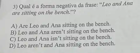 3) Qual é a forma negativa da frase:"Leo and Ana
are sitting on the bench."?
A) Are Leo ......................................................................the bench.
B) Leo and Ana aren't sitting on the bench.
C) Leo and Ana isn't sitting on the bench.
D) Leo aren't and Ana sitting on the bench.