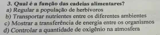 3. Qual é a função das cadeias alimentares?
a) Regular a população de herbívoros
b) Transportar nutrientes entre os diferentes ambientes
c) Mostrar a transferên cia de energia entre os organismos
d) Controlar a quantidade de oxigênio na atmosfera