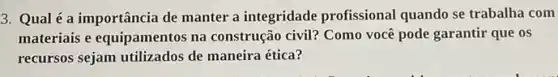 3. Qual é a importância de manter a integridade profissional quando se trabalha com
materiais e equipamentos na construção civil? Como você pode garantir que os
recursos sejam utilizados de maneira ética?