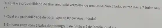 3- Qualé a probabilidade de tirar uma bola vermelha de uma caixa com 3 bolas vermelhas e 7 bolas azui
s?
4-Qual é a probabilidade de obter cara ao lançar uma moeda?
5-Em uma caixa com 5 balas de morango , 3 de limão e 2 de larania, qualé a