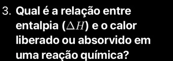 3. Qual é a rela cão en tre
entalpia (Delta H) e 0 cá llor
liberad o ou a bson rido e m
uma re agão quimic a?