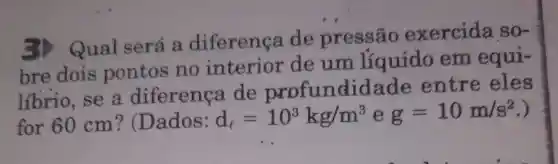 3) Qual será a diferença de pressão exercida so-
bre dois pontos no interior de um líquido em equi-
líbrio, se a diferenca de profundidade entre eles
for 60 cm ? (Dados:
d_(l)=10^3kg/m^3 e g=10m/s^2