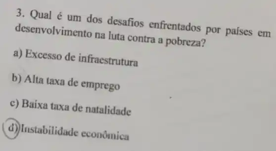 3. Qual é um dos desafios enfrentados por países em
desenvolvimento na luta contra a pobreza?
a) Excesso de infraestrutura
b) Alta taxa de emprego
c) Baixa taxa de natalidade
d) Instabilida de econômica