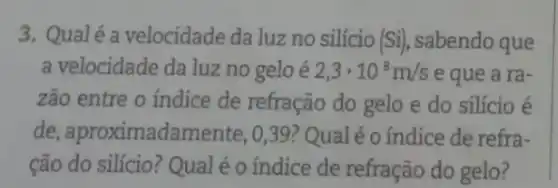 3. Qualé a velocidade da luz no silício (Si), sabendo que
a velocidade da luz no gelo é 2,3cdot 10^8m/s e que a ra-
zão entre o índice de refração do gelo e do silício é
de, aproximadai mente, 0,39? Qual é o índice de refra-
cão do silício? Qual éo índice de refração do gelo?