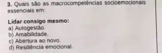 3. Qualis são as macrocompetências socioemocionais
essenciais em:
Lidar consigo mesmo:
a)Autogestão.
b) Amabilidade.
c) Abertura ao novo
d) Resiliência emocional.