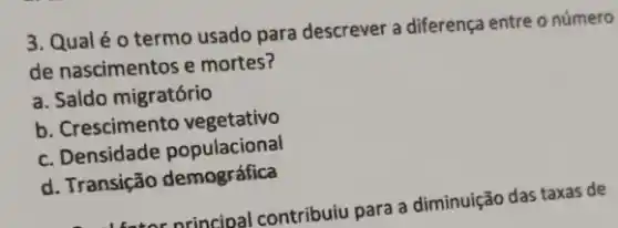 3. Qualéo termo usado para descrever a diferença entre o número
de nascimentos e mortes?
a. Saldo migratório
b. Crescimento vegetativo
c. Densidade populacional
d. Transição demográfica
deter principal contribulu para a diminuição das taxas de