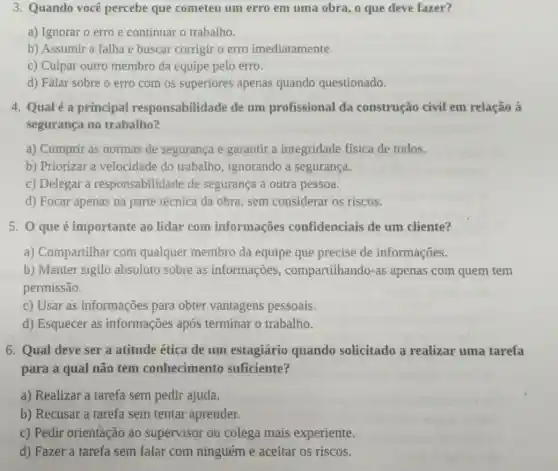 3. Quando você percebe que cometeu um erro em uma obra, o que deve fazer?
a) Ignorar o erro e continuar o trabalho.
b) Assumir a falha e buscar corrigir o erro imediatamente.
c) Culpar outro membro da equipe pelo erro.
d) Falar sobre o erro com os superiores apenas quando questionado.
4. Qualé a principal responsabilidade de um profissional da construção civil em relação à
segurança no trabalho?
a) Cumprir as normas de segurança e garantir a integridade física de todos.
b) Priorizar a velocidade do trabalho , ignorando a segurança.
c) Delegar a responsabilidade de segurança a outra pessoa.
d) Focar apenas na parte técnica da obra sem considerar os riscos.
5. 0 que é importante ao lidar com informações confidenciais de um cliente?
a) Compartilhar com qualquer membro da equipe que precise de informações.
b) Manter sigilo absoluto sobre as informações , compartilhando-as apenas com quem tem
permissão.
c) Usar as informações para obter vantagens pessoais.
d) Esquecer as informações após terminar o trabalho.
6. Qual deve ser a atitude ética de um estagiário quando solicitado a realizar uma tarefa
para a qual não tem conhecimento suficiente?
a) Realizar a tarefa sem pedir ajuda.
b) Recusar a tarefa sem tentar aprender.
c) Pedir orientação ao supervisor ou colega mais experiente.
d) Fazer a tarefa sem falar com ninguém e aceitar os riscos.