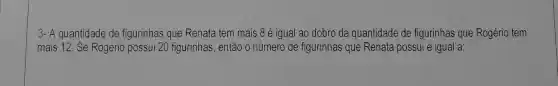 3- A quantidade de figurinhas que Renata tem mais 8 é igual ao dobro da quantidade de figurinhas que Rogério tem
mais 12. Se Rogério possui 20 figurinhas, então o número de figurinhas que Renata possui é igual a: