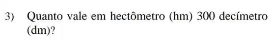 3) Quanto vale em hectômetro (hm)) 300 decímetro
(dm)?