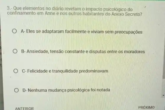 3.- Que elementos no diário revelam o impacto psicolôgico do
confinamento em Anne e nos outros habitantes Secreto?
A-Eles se adaptaram facilmente e viviam sem preocupações
B- Ansiedade, tensão constante e disputas entre os moradores
C-Felicidade e tranquilidade predominavam
D- Nenhuma mudança psicológica foi notada