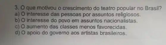 3. que motivou o crescimento do teatro popular no Brasil?
a) interesse das pessoas por assuntos religiosos.
b) interesse do povo em assuntos nacionalistas.
c) aumento das classes menos favorecidas.
d) apoio do governo aos artistas brasileiros.