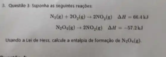 3. Questão 3:Suponha as seguintes reaçōes:
N_(2)(g)+2O_(2)(g)arrow 2NO_(2)(g) Delta H=66.4kJ
N_(2)O_(4)(g)arrow 2NO_(2)(g) Delta H=-57.2kJ
Usando a Lei de Hess, calcule a entalpia de formação de N_(2)O_(4)(g)