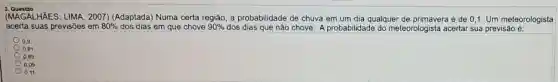 3. Questào
(MAGALHKES; LIMA, 2007 (Adaptada) Numa certa região, a probabilidade de chuva em um dia qualquer de primavera é de 0,1. Um meteorologista
acerta suas previsões em 80%  dos dias em que chove 90%  dos dias que não chove. A probabilidade do meteorologista acertar sua previsão é:
0.9
0.81
0,89
0.09
0.11
square