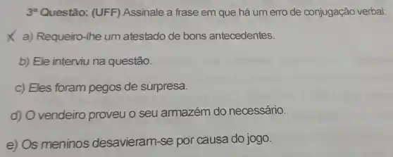 3* Questão:(UFF)Assinale a frase em que há um erro de conjugação verbal:
X a) Requeiro -Ihe um atestado de bons antecedentes.
b) Ele interviu na questão.
c) Eles foram pegos de surpresa.
d) 0 vendeiro proveu o seu armazém do necessário.
e) Os meninos desavieram-se por causa do jogo.