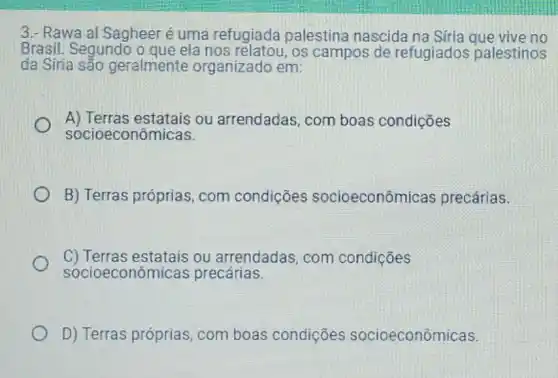 3.- Rawa al Sagheer é uma refugiada palestina nascida vive no
Brasil. Segundo o que ela nos relatou, os campos de refugiados palestinos
da Síria são geralmente organizado em:
A) Terras estatais ou arrendadas, com boas condições
socioeconômicas.
B) Terras próprias com condições socioeconôm icas precárias.
C) Terras estatais ou arrendadas, com condições
socioeconôm licas precárias.
D) Terras próprias com boas condições socioeconômicas.