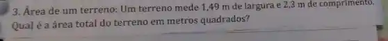 3. Área de um terreno: Um terreno mede 1,49 m de largura e 2,3 m de comprimento.
Qual é a área total do terreno em metros quadrados?