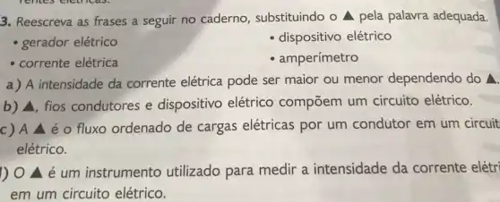 3. Reescreva as frases a seguir no caderno substituindo o pela palavra adequada.
- gerador elétrico
dispositivo elétrico
- corrente elétrica
- amperímetro
a) A intensidade da corrente elétrica pode ser maior ou menor dependendo do Delta .
b) Delta  fios condutores e dispositivo elétrico compōem um circuito elétrico.
c)A / é 0 fluxo ordenado de cargas elétricas por um condutor em um circuit
elétrico.
1) 0 Delta  é um instrumento utilizado para medir a intensidade da corrente elétri
em um circuito elétrico.