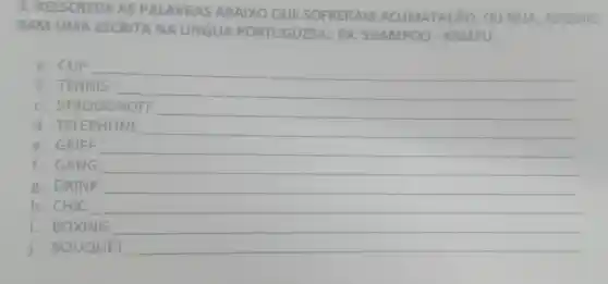 3. REESCREVA AS PALAVRAS ABAIXO QUE SOFRERAM ACLIMATACãO OU SEIA, ADQUIRI-
RAM UMA ESCRITA NA LINGUA PORTUGUESA: EX:SHAMPOO - XAMPU
a. CLIP
__
b. TENNIS
c. STROGONOFF __
d. TELEPHONE
__
e. GRIFF
f. GANG __
g. DRINK __
h. CHIC
i. BOXING
j. BOUQUET __