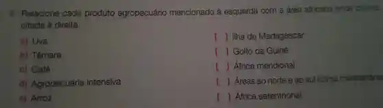 3 Relacione cada produto agropecuário mencionado à esquerda com a área africana onde ocorre,
citada là direita.
a) Uva
b)Tâmara
c)Café
d)Agropecuária intensiva
e)Arroz
() Ilha de Madagascar
[ ]Golfo da Guiné
[ ]África meridional
[ ]Áreas ao norte e ao sul (clima mediterrâne
[ ]África setentrional