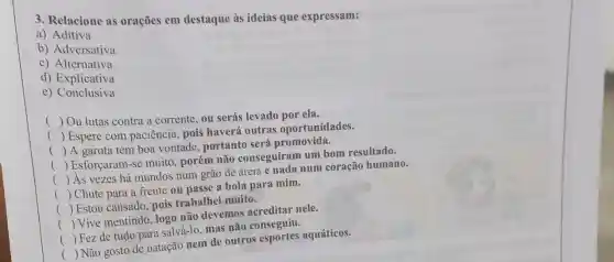 3. Relacione as orações em destaque às ideias que expressam:
a) Aditiva
b) Adversativa
c) Alternativa
d) Explicativa
e) Conclusiva
() Ou lutas contra a corrente, ou serás levado por ela.
()
 Espere com paciência, pois haverá outras oportunidades.
()
 A garota tem boa vontade, portanto será promovida.
 Esforçaram-se muito, porém não conseguiram um bom resultado.
()
 As vezes há mundos num grão de areia e nada num coração humano.
()
 Chute para a frente ou passe a bola para mim.
()
 Estou cansado, pois trabalhei muito.
()
 Vive mentindo, logo não devemos acreditar nele.
()
 Fez de tudo para salvá-lo, mas não conseguiu.
 Não gosto de natação nem de outros aquáticos.
.